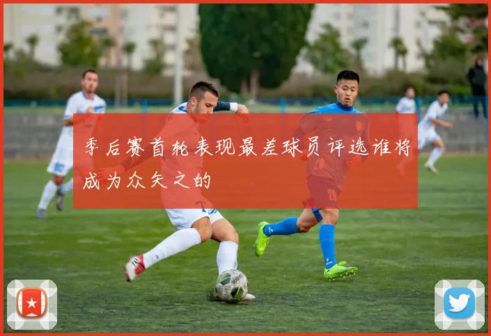 季后赛首轮表现最差球员评选谁将成为众矢之的