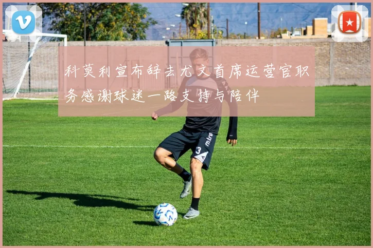 科莫利宣布辞去尤文首席运营官职务感谢球迷一路支持与陪伴