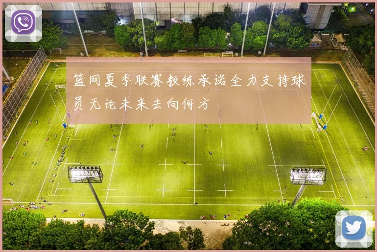 篮网夏季联赛教练承诺全力支持球员无论未来去向何方