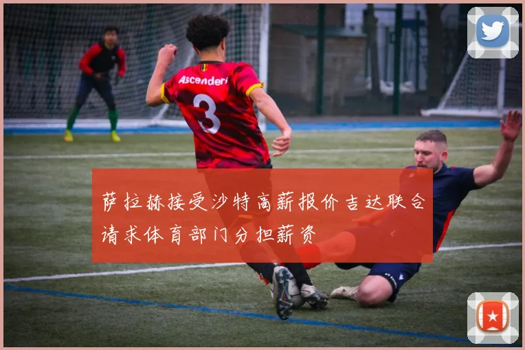 萨拉赫接受沙特高薪报价吉达联合请求体育部门分担薪资