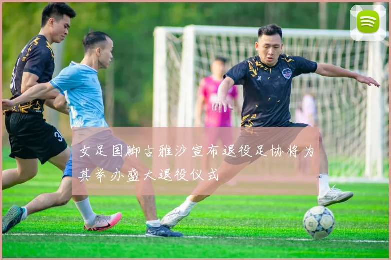 女足国脚古雅沙宣布退役足协将为其举办盛大退役仪式