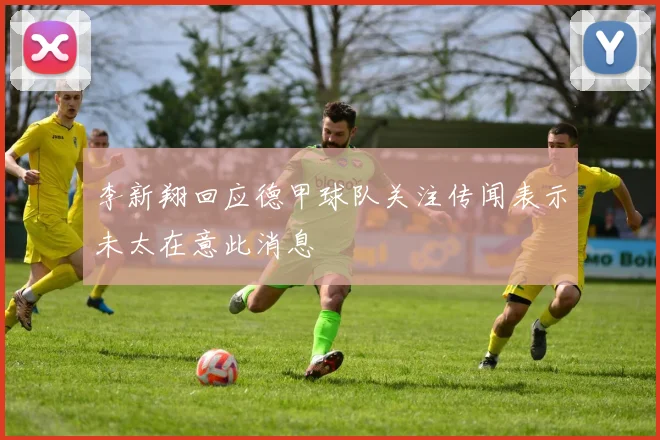 李新翔回应德甲球队关注传闻表示未太在意此消息