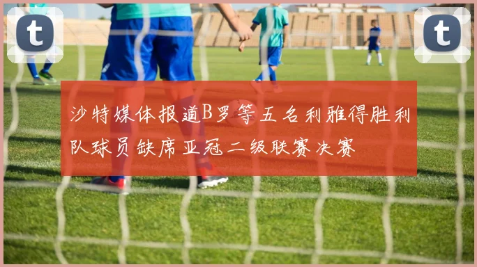 沙特媒体报道B罗等五名利雅得胜利队球员缺席亚冠二级联赛决赛