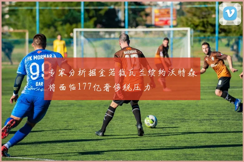 专家分析掘金若裁瓦兰续约沃特森将面临177亿奢侈税压力