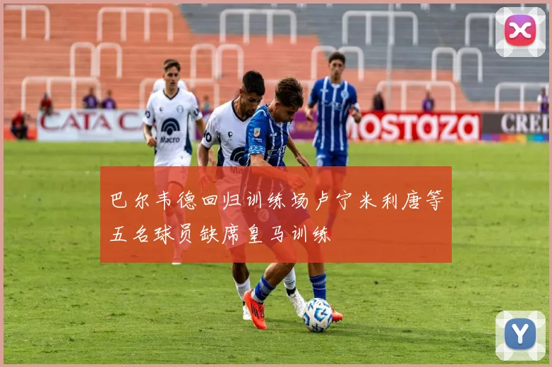 巴尔韦德回归训练场卢宁米利唐等五名球员缺席皇马训练