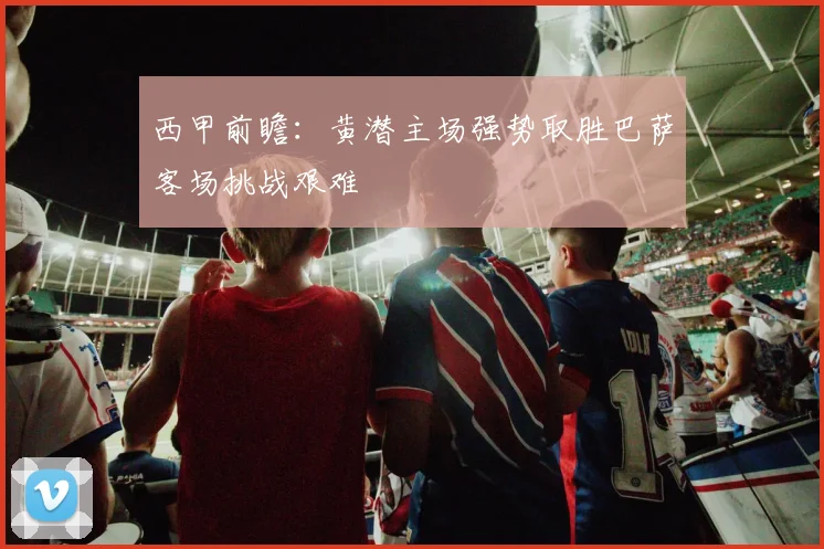 西甲前瞻：黄潜主场强势取胜巴萨客场挑战艰难