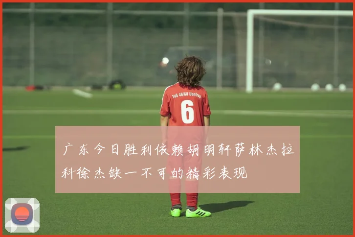 广东今日胜利依赖胡明轩萨林杰拉科徐杰缺一不可的精彩表现