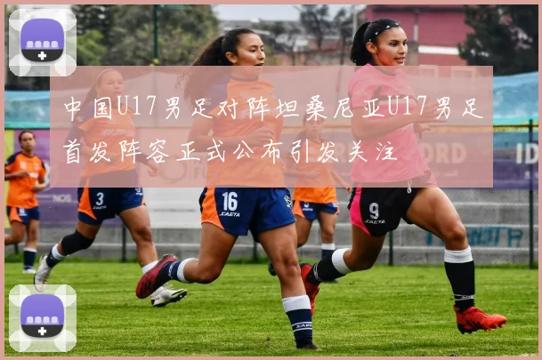 中国U17男足对阵坦桑尼亚U17男足首发阵容正式公布引发关注