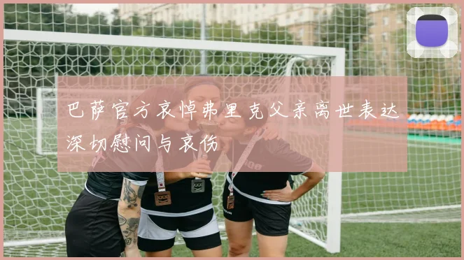 巴萨官方哀悼弗里克父亲离世表达深切慰问与哀伤