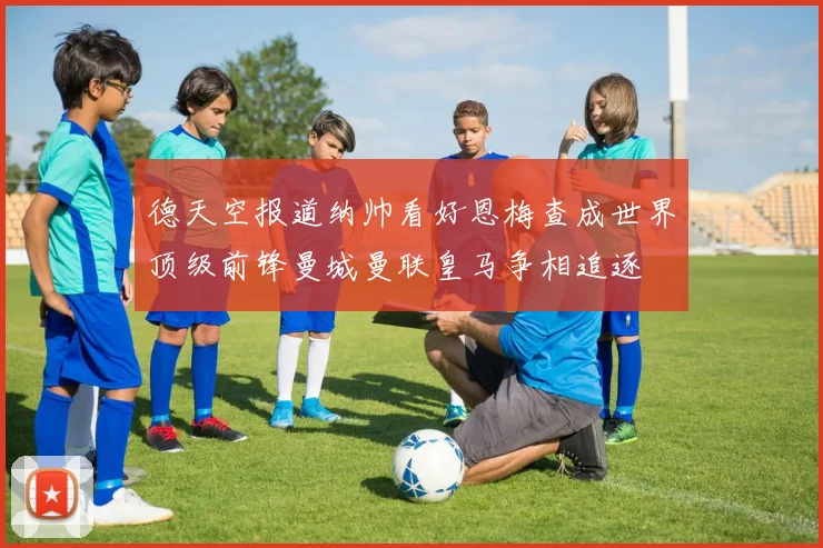 德天空报道纳帅看好恩梅查成世界顶级前锋曼城曼联皇马争相追逐