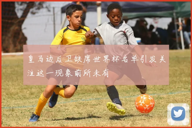 皇马边后卫缺席世界杯名单引发关注这一现象前所未有