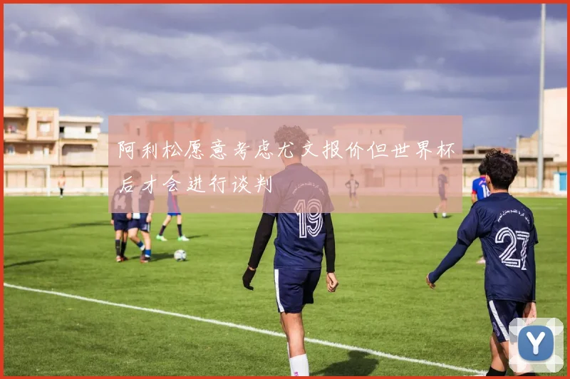 阿利松愿意考虑尤文报价但世界杯后才会进行谈判