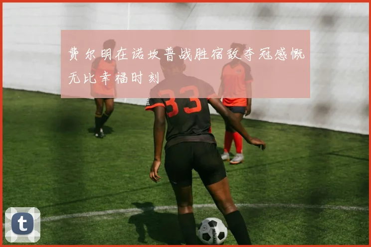 费尔明在诺坎普战胜宿敌夺冠感慨无比幸福时刻
