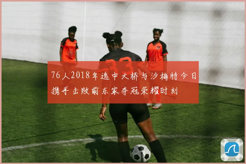 76人2018年选中大桥与沙梅特今日携手击败前东家夺冠荣耀时刻