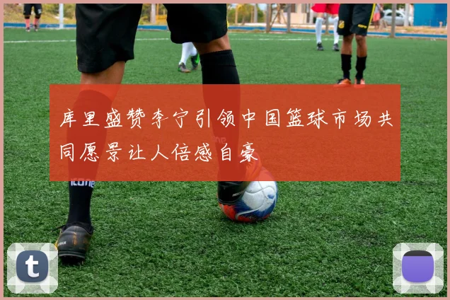 库里盛赞李宁引领中国篮球市场共同愿景让人倍感自豪