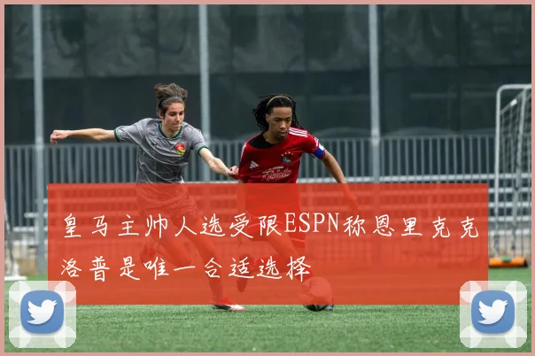 皇马主帅人选受限ESPN称恩里克克洛普是唯一合适选择