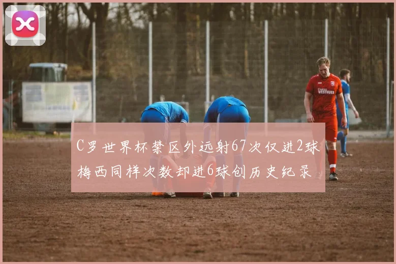 C罗世界杯禁区外远射67次仅进2球梅西同样次数却进6球创历史纪录