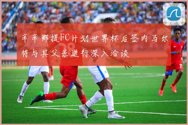 辛辛那提FC计划世界杯后签内马尔将与其父亲进行深入洽谈