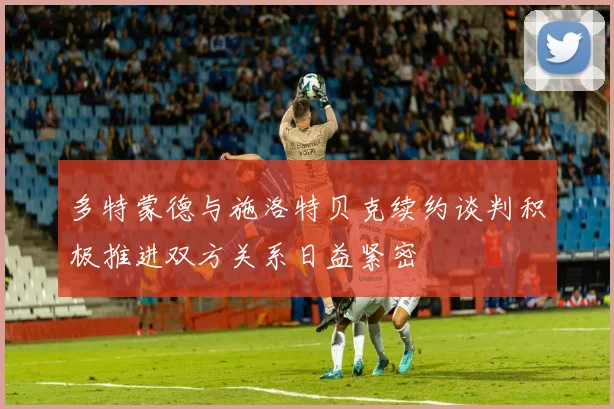 多特蒙德与施洛特贝克续约谈判积极推进双方关系日益紧密