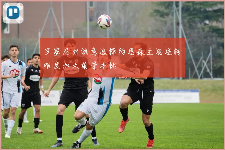 罗塞尼尔执意选择约恩森主场逆转难度加大前景堪忧