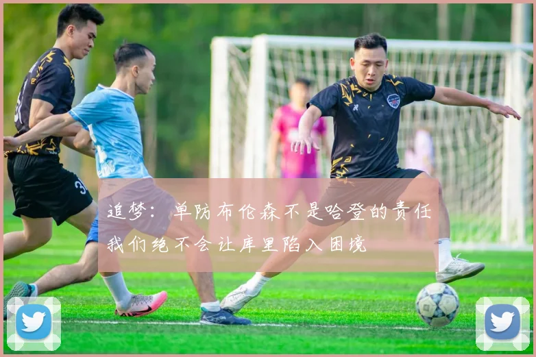 追梦：单防布伦森不是哈登的责任我们绝不会让库里陷入困境