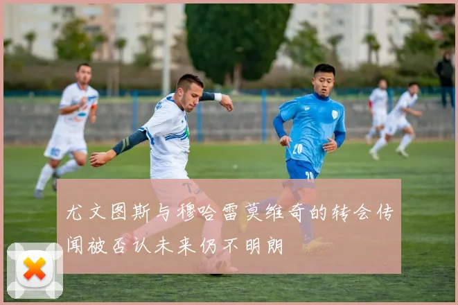 尤文图斯与穆哈雷莫维奇的转会传闻被否认未来仍不明朗