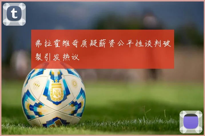 弗拉霍维奇质疑薪资公平性谈判破裂引发热议