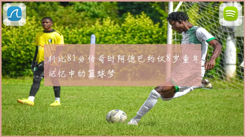 科比81分传奇时阿德巴约仅8岁童年记忆中的篮球梦