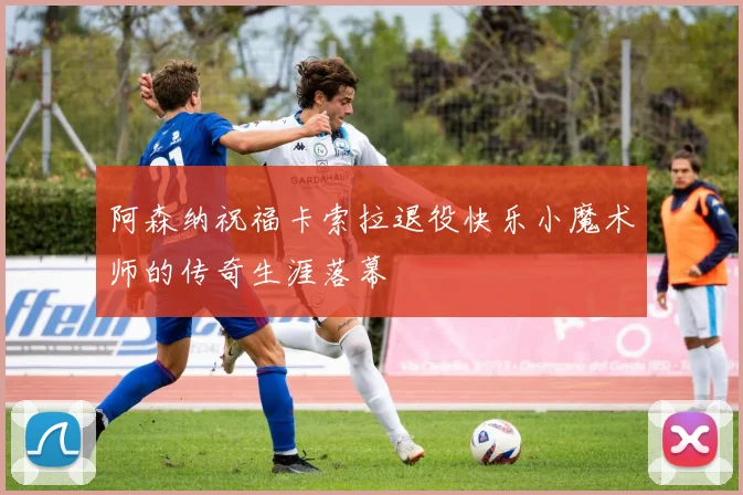阿森纳祝福卡索拉退役快乐小魔术师的传奇生涯落幕