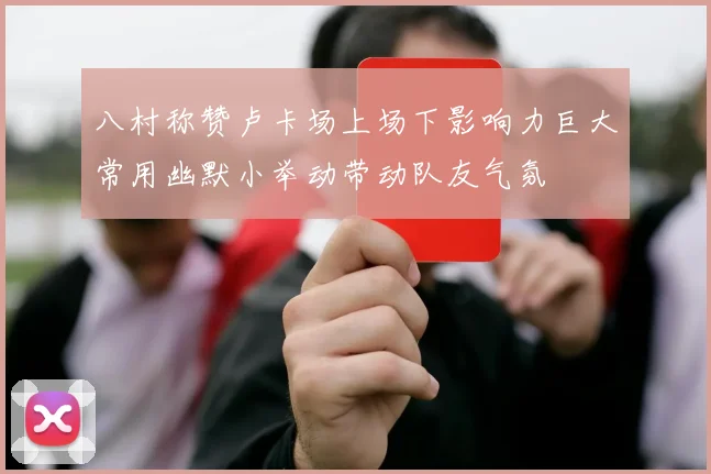 八村称赞卢卡场上场下影响力巨大常用幽默小举动带动队友气氛