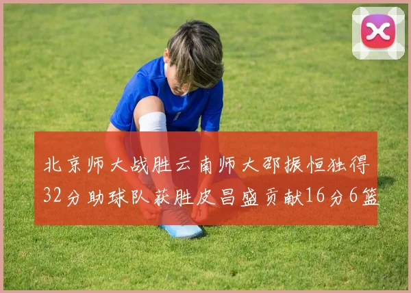 北京师大战胜云南师大邵振恒独得32分助球队获胜皮昌盛贡献16分6篮板5助攻