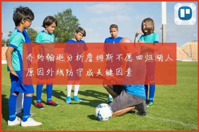 乔约翰逊分析詹姆斯不愿回归湖人原因外线防守成关键因素