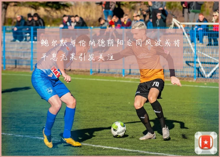 鲍尔默与伦纳德阴阳合同风波或将平息无果引发关注