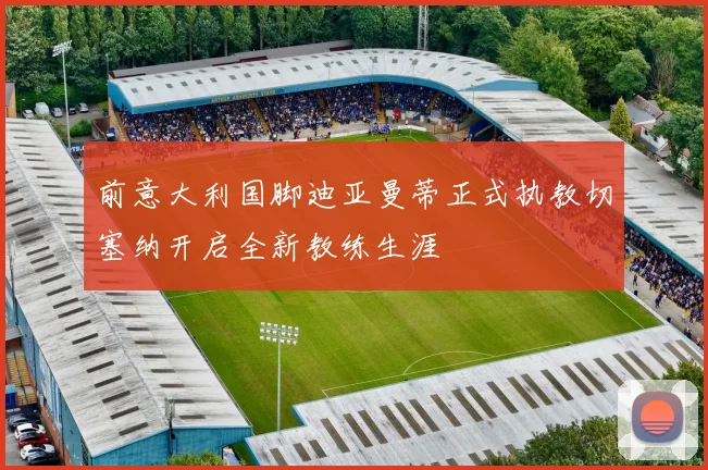 前意大利国脚迪亚曼蒂正式执教切塞纳开启全新教练生涯