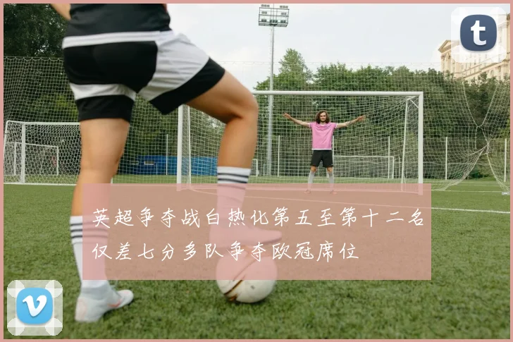 英超争夺战白热化第五至第十二名仅差七分多队争夺欧冠席位