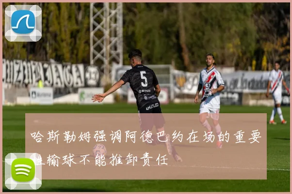 哈斯勒姆强调阿德巴约在场的重要性输球不能推卸责任
