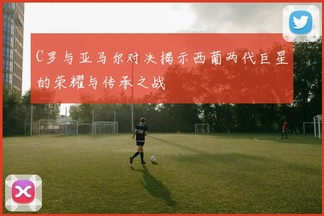 C罗与亚马尔对决揭示西葡两代巨星的荣耀与传承之战