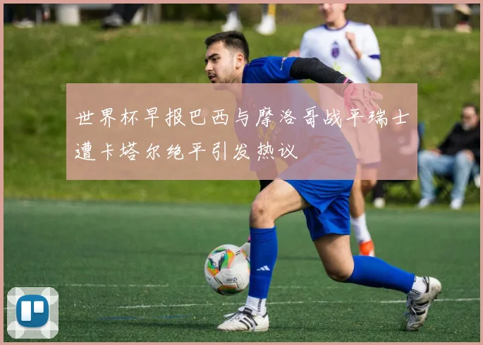 世界杯早报巴西与摩洛哥战平瑞士遭卡塔尔绝平引发热议