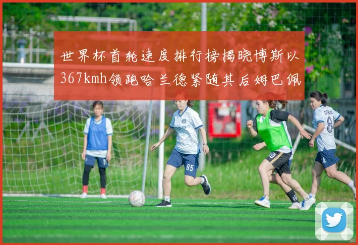 世界杯首轮速度排行榜揭晓博斯以367kmh领跑哈兰德紧随其后姆巴佩位列第九