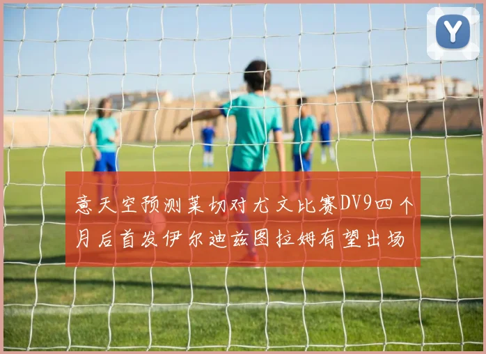意天空预测莱切对尤文比赛DV9四个月后首发伊尔迪兹图拉姆有望出场