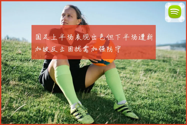 国足上半场表现出色但下半场遭新加坡反击困扰需加强防守