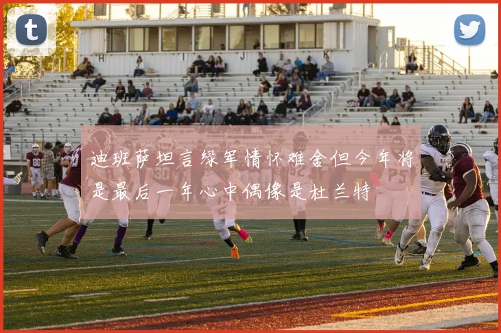 迪班萨坦言绿军情怀难舍但今年将是最后一年心中偶像是杜兰特