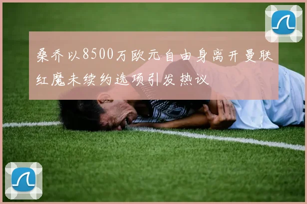 桑乔以8500万欧元自由身离开曼联红魔未续约选项引发热议