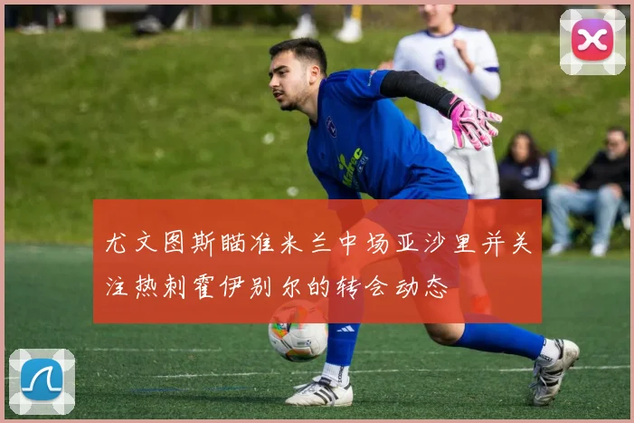 尤文图斯瞄准米兰中场亚沙里并关注热刺霍伊别尔的转会动态
