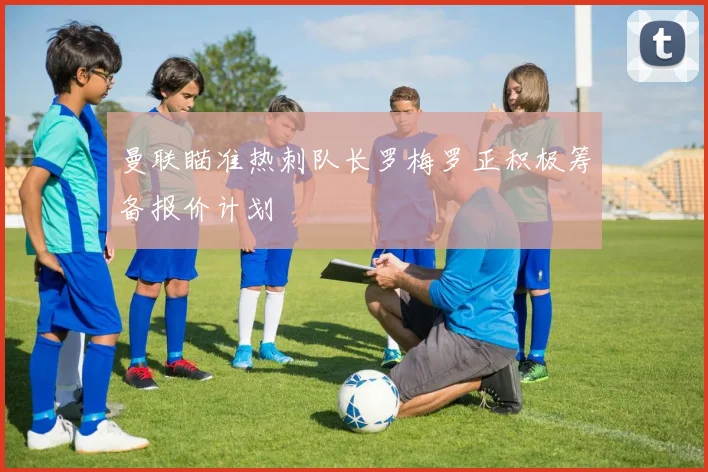 曼联瞄准热刺队长罗梅罗正积极筹备报价计划