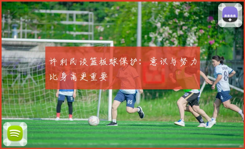许利民谈篮板球保护：意识与努力比身高更重要