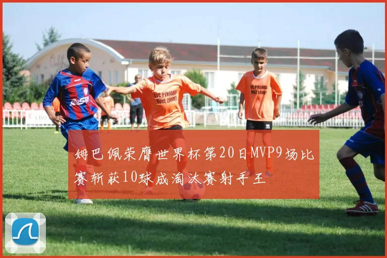 姆巴佩荣膺世界杯第20日MVP9场比赛斩获10球成淘汰赛射手王
