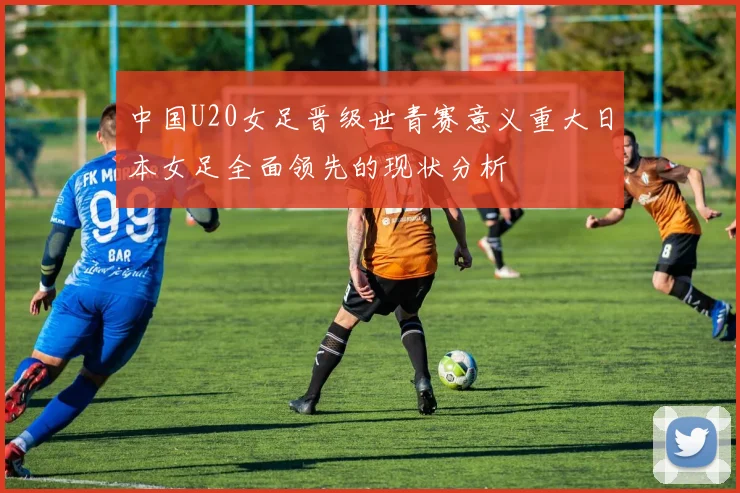 中国U20女足晋级世青赛意义重大日本女足全面领先的现状分析