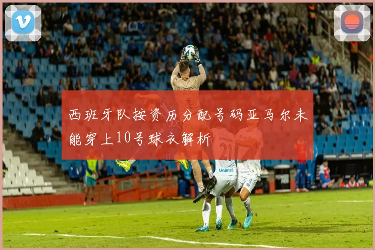 西班牙队按资历分配号码亚马尔未能穿上10号球衣解析