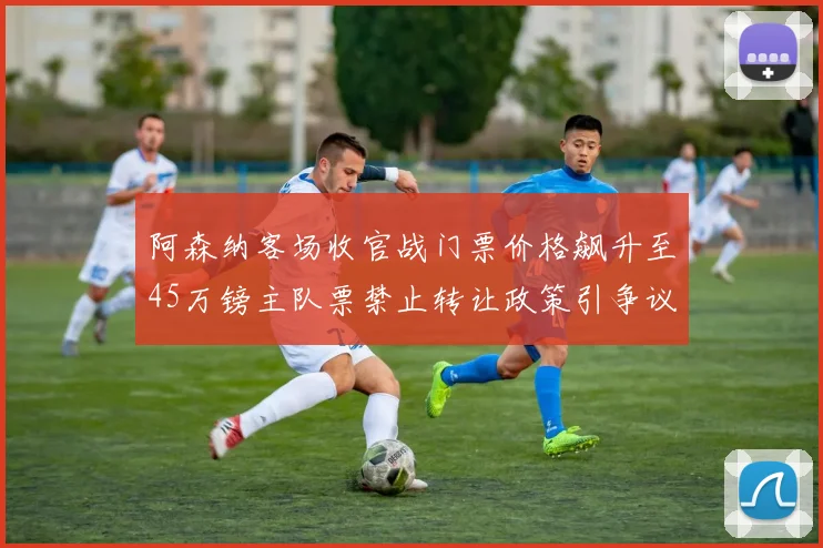 阿森纳客场收官战门票价格飙升至45万镑主队票禁止转让政策引争议